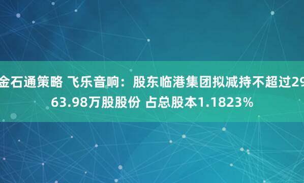 金石通策略 飞乐音响：股东临港集团拟减持不超过2963.98万股股份 占总股本1.1823%
