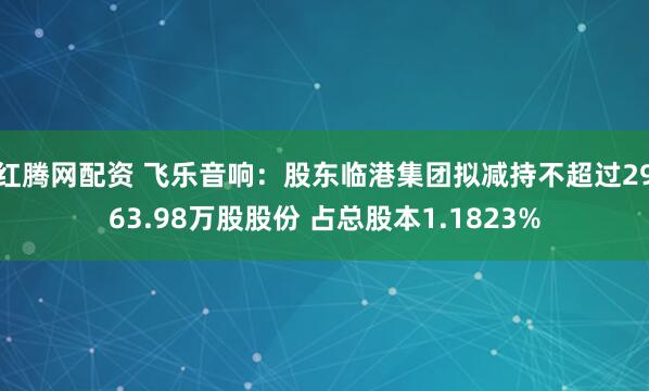 红腾网配资 飞乐音响：股东临港集团拟减持不超过2963.98万股股份 占总股本1.1823%