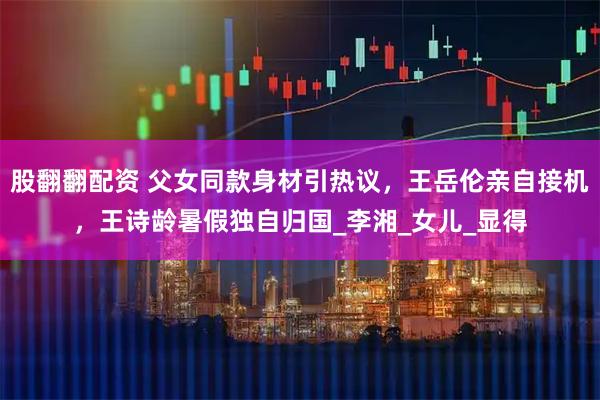 股翻翻配资 父女同款身材引热议，王岳伦亲自接机，王诗龄暑假独自归国_李湘_女儿_显得