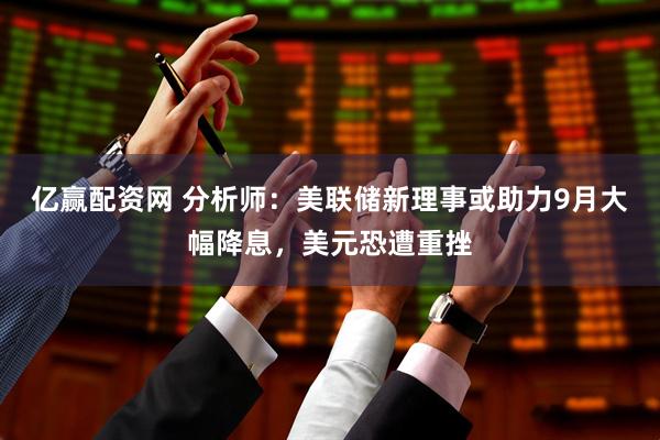 亿赢配资网 分析师：美联储新理事或助力9月大幅降息，美元恐遭重挫