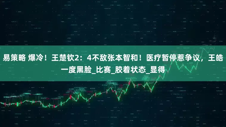 易策略 爆冷！王楚钦2：4不敌张本智和！医疗暂停惹争议，王皓一度黑脸_比赛_胶着状态_显得