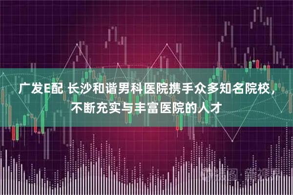 广发E配 长沙和谐男科医院携手众多知名院校，不断充实与丰富医院的人才