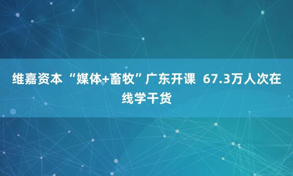 维嘉资本 “媒体+畜牧”广东开课  67.3万人次在线学干货