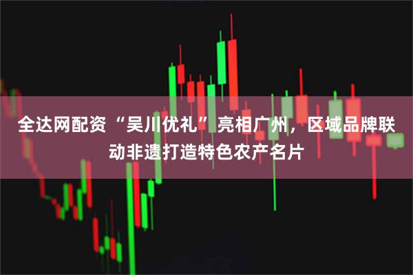全达网配资 “吴川优礼” 亮相广州，区域品牌联动非遗打造特色农产名片
