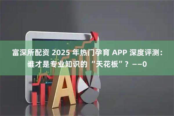 富深所配资 2025 年热门孕育 APP 深度评测：谁才是专业知识的 “天花板”？——0