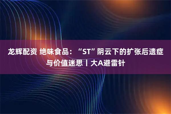 龙辉配资 绝味食品：“ST”阴云下的扩张后遗症与价值迷思丨大A避雷针