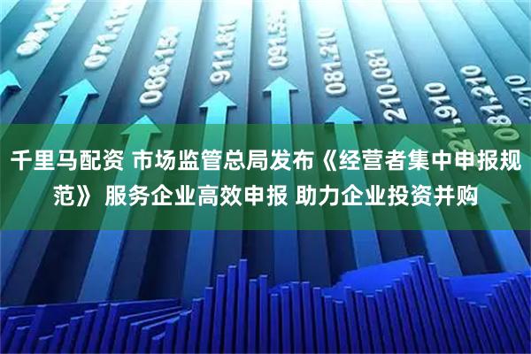 千里马配资 市场监管总局发布《经营者集中申报规范》 服务企业高效申报 助力企业投资并购