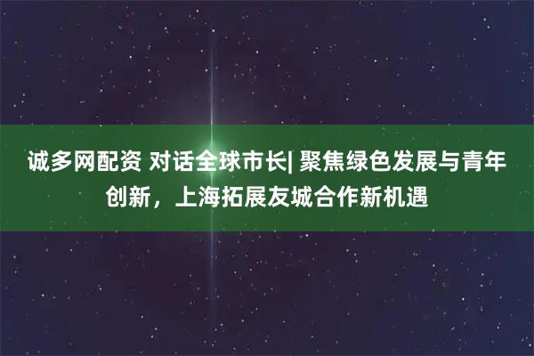 诚多网配资 对话全球市长| 聚焦绿色发展与青年创新，上海拓展友城合作新机遇