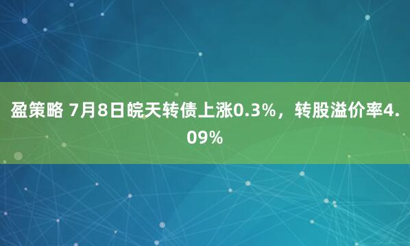 盈策略 7月8日皖天转债上涨0.3%，转股溢价率4.09%