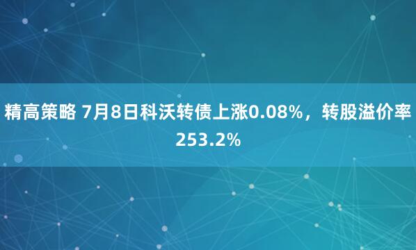 精高策略 7月8日科沃转债上涨0.08%，转股溢价率253.2%