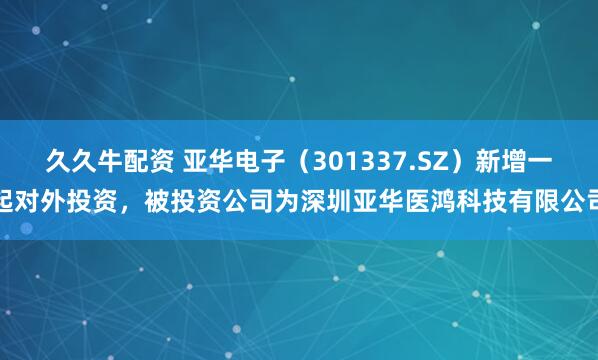久久牛配资 亚华电子（301337.SZ）新增一起对外投资，被投资公司为深圳亚华医鸿科技有限公司