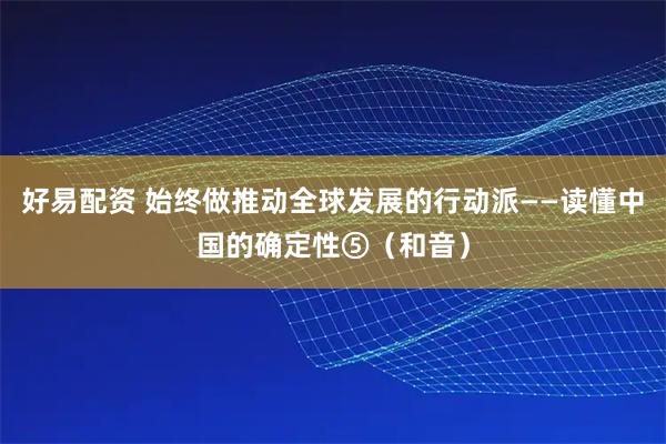 好易配资 始终做推动全球发展的行动派——读懂中国的确定性⑤(和音)