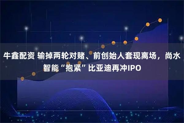 牛鑫配资 输掉两轮对赌、前创始人套现离场,尚水智能“抱紧”比亚迪再冲IPO